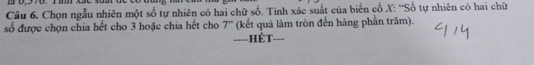 1 0,578. 1m. 
Câu 6. Chọn ngẫu nhiên một shat O tự nhiên có hai chữ số. Tính xác suất của biến cố X : “Số tự nhiên có hai chữ 
số được chọn chia hết cho 3 hoặc chia hết cho 7'' (kết quả làm tròn đến hàng phần trăm). 
===-HÉT-==