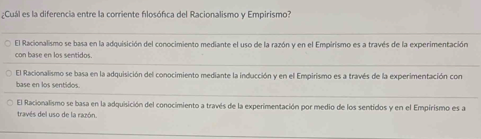 ¿Cuál es la diferencia entre la corriente flosófca del Racionalismo y Empirismo?
El Racionalismo se basa en la adquisición del conocimiento mediante el uso de la razón y en el Empirismo es a través de la experimentación
con base en los sentidos.
El Racionalismo se basa en la adquisición del conocimiento mediante la inducción y en el Empirismo es a través de la experimentación con
base en los sentidos.
El Racionalismo se basa en la adquisición del conocimiento a través de la experimentación por medio de los sentidos y en el Empirismo es a
través del uso de la razón.