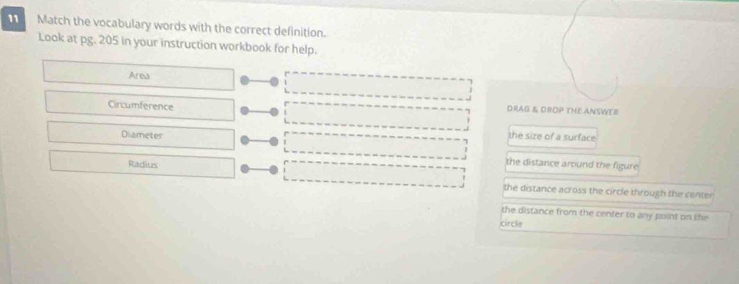 Match the vocabulary words with the correct definition.
Look at pg. 205 in your instruction workbook for help.
Area
Circumference
DRAG & DROP THE ANSWEE
the size of a surface
Diameter 
Radius
the distance around the figure
the distance across the circle through the center
the distance from the center to any point on the
circle