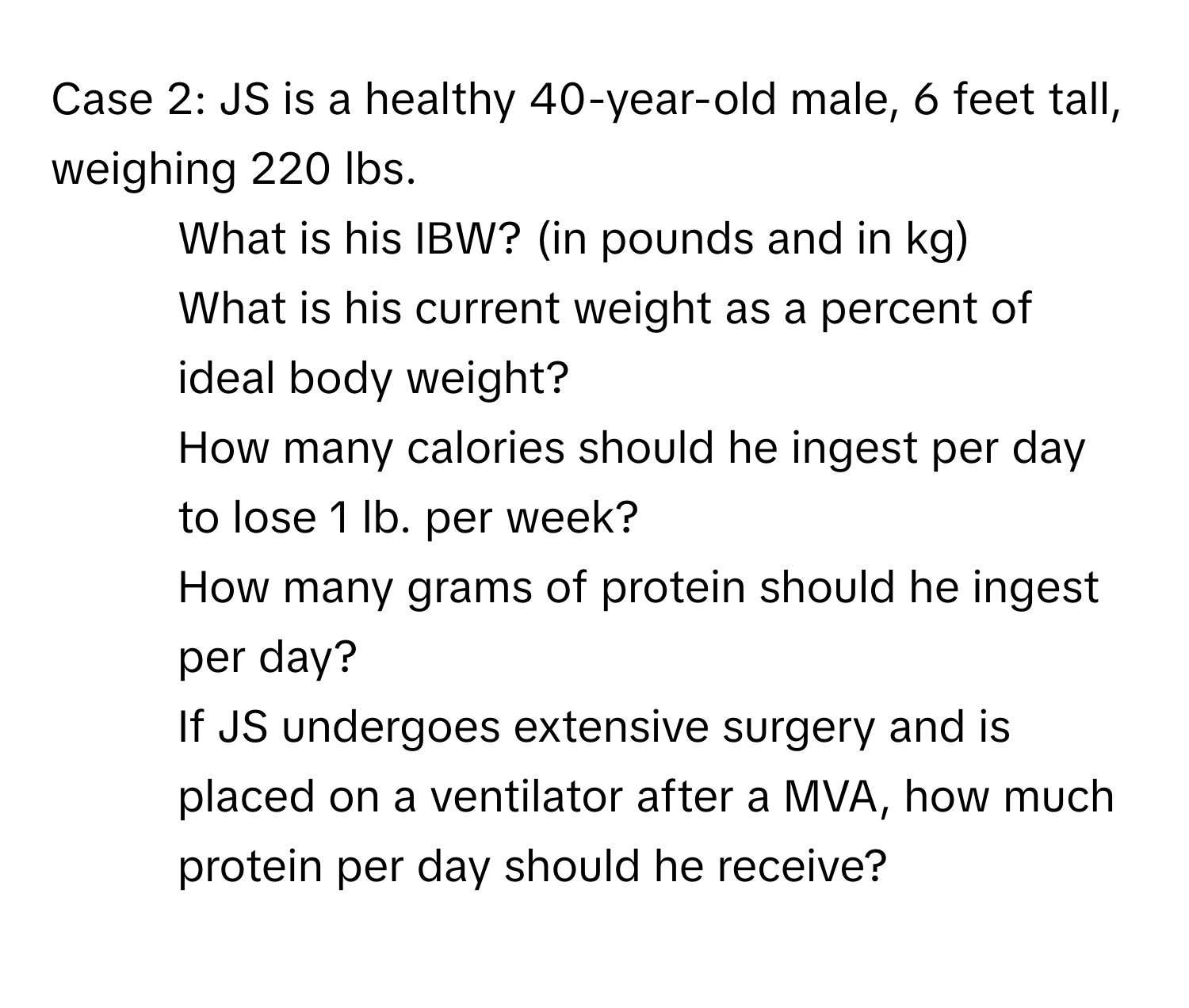 Case 2: JS is a healthy 40-year-old male, 6 feet tall, weighing 220 lbs. 
1. What is his IBW? (in pounds and in kg)
2. What is his current weight as a percent of ideal body weight? 
3. How many calories should he ingest per day to lose 1 lb. per week? 
4. How many grams of protein should he ingest per day? 
5. If JS undergoes extensive surgery and is placed on a ventilator after a MVA, how much protein per day should he receive?