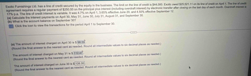 Exotic Furnishings Ltd. has a line of credit secured by the equity in the business. The limit on the line of credit is $44,000. Exotic owed $25,521.11 on its line of credit on April 1. The line of credit 
agreement requires a regular payment of $250.00 on the principal plus interest (including overdraft interest) by electronic transfer after closing on the last day of each month. Overdraft interest is
17% p.a. The line of credit interest is variable. It was 4.7% on April 1, 3.65% effective June 20, and 4.50% effective September 12. 
(a) Calculate the interest payments on April 30, May 31, June 30, July 31, August 31, and September 30. 
(b) What is the account balance on September 30? 
Click the icon to view the transactions for the period April 1 to September 30. 
(a) The amount of interest charged on April 30 is $ 98.59
(Round the final answer to the nearest cent as needed. Round all intermediate values to six decimal places as needed.) 
The amount of interest charged on May 31 is $ 112.47
(Round the final answer to the nearest cent as needed. Round all intermediate values to six decimal places as needed.) 
The amount of interest charged on June 30 is $|126.35
(Round the final answer to the nearest cent as needed. Round all intermediate values to six decimal places as needed.)