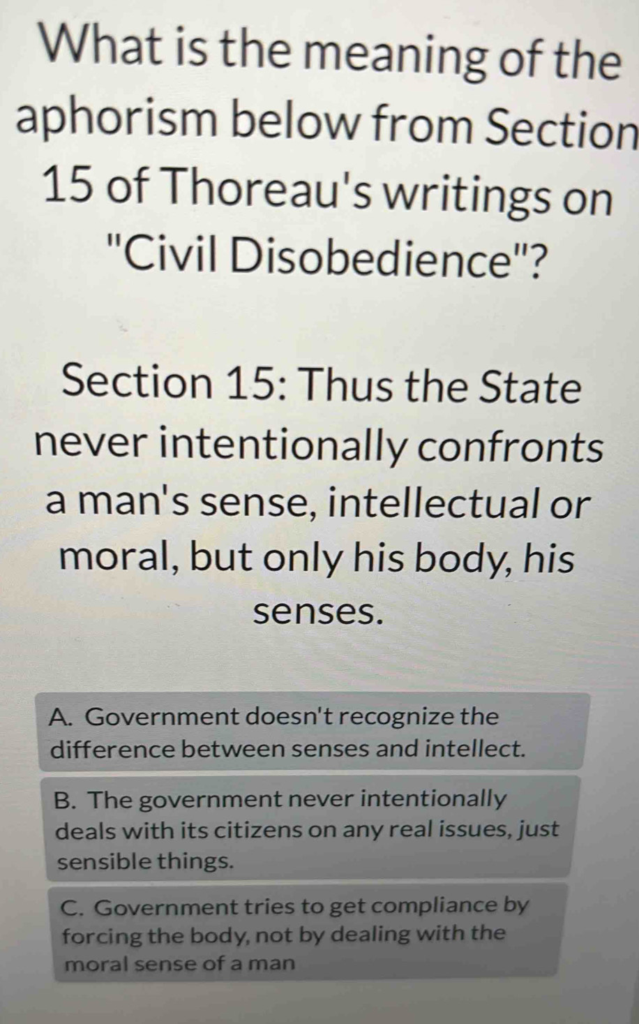 What is the meaning of the
aphorism below from Section
15 of Thoreau's writings on
''Civil Disobedience''?
Section 15: Thus the State
never intentionally confronts
a man's sense, intellectual or
moral, but only his body, his
senses.
A. Government doesn't recognize the
difference between senses and intellect.
B. The government never intentionally
deals with its citizens on any real issues, just
sensible things.
C. Government tries to get compliance by
forcing the body, not by dealing with the
moral sense of a man