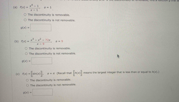 f(x)= (x^4-1)/x-1 , a=1
The discontinuity is removable.
The discontinuity is not removable.
g(x)=□
(b) f(x)= (x^3-x^2-72x)/x-9 , a=9
The discontinuity is removable.
The discontinuity is not removable.
g(x)=□
(c) f(x)=[[sin (x)], a=π (Recall that [[h(x)] means the largest integer that is less than or equal to h(x).)
The discontinuity is removable.
The discontinuity is not removable.
g(x)=□