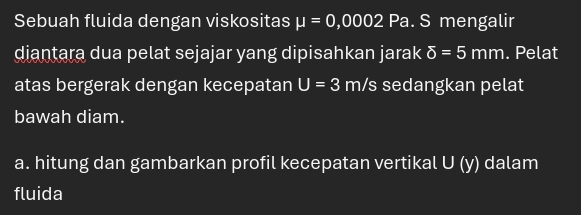 Sebuah fluida dengan viskositas mu =0,0002Pa S mengalir 
diantara dua pelat sejajar yang dipisahkan jarak delta =5mm. Pelat 
atas bergerak dengan kecepatan U=3 r n /s sedangkan pelat 
bawah diam. 
a. hitung dan gambarkan profil kecepatan vertikal U (y) dalam 
fluida