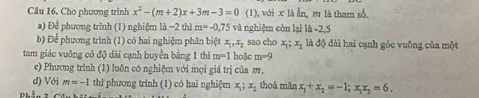 Cho phương trình x^2-(m+2)x+3m-3=0 (1), với x là ẫn, m là tham số. 
a) Để phương trình (1) nghiệm là −2 thì m=-0,75 và nghiệm còn lại là -2, 5
b) Để phương trình (1) có hai nghiệm phân biệt x_1, x_2 sao cho x_1; x_2 là độ dài hai cạnh góc vuông của một 
tam giác vuông có độ dài cạnh huyền bằng 1 thì m=1 hoặc m=9
c) Phương trình (1) luôn có nghiệm với mọi giá trị của m. 
d) Với m=-1 thì phương trình (1) có hai nghiệm x_1; x_2 thoả mãn x_1+x_2=-1; x_1x_2=6. 
Phần 3 Cô