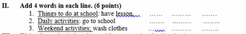 Add 4 words in each line. (6 points) 
1. Things to do at school: have lesson_ 
_ 
_ 
2. Daily activities: go to school 
_ 
__ 
3. Weekend activities; wash clothes 
_ 
_ 
__