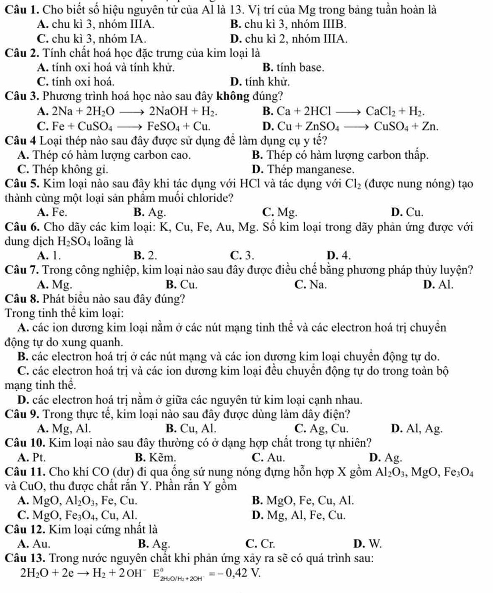 Cho biết số hiệu nguyên tử của Al là 13. Vị trí của Mg trong bảng tuần hoàn là
A. chu kì 3, nhóm IIIA. B. chu kì 3, nhóm IIIB.
C. chu kì 3, nhóm IA. D. chu kì 2, nhóm IIIA.
Câu 2. Tính chất hoá học đặc trưng của kim loại là
A. tính oxi hoá và tính khử. B. tính base.
C. tính oxi hoá. D. tính khử.
Câu 3. Phương trình hoá học nào sau đây không đúng?
A. 2Na+2H_2Oto 2NaOH+H_2. B. Ca+2HClto CaCl_2+H_2.
C. Fe+CuSO_4to FeSO_4+Cu. D. Cu+ZnSO_4to CuSO_4+Zn.
Câu 4 Loại thép nào sau đây được sử dụng để làm dụng cụ y tế?
A. Thép có hàm lượng carbon cao. B. Thép có hàm lượng carbon thấp.
C. Thép không gi. D. Thép manganese.
Câu 5. Kim loại nào sau đây khi tác dụng với HCl và tác dụng với Cl_2 (được nung nóng) tạo
thành cùng một loại sản phẩm muối chloride?
A. Fe. B. Ag. C. Mg. D. Cu.
Câu 6. Cho dãy các kim loại: K, Cu, Fe, Au, Mg. Số kim loại trong dãy phản ứng được với
dung dịch H_2SO_4 loãng là
A. 1. B. 2. C. 3. D. 4.
Câu 7. Trong công nghiệp, kim loại nào sau đây được điều chế bằng phương pháp thủy luyện?
A. Mg. B. Cu. C. Na. D. Al.
Câu 8. Phát biểu nào sau đây đúng?
Trong tinh thể kim loại:
A. các ion dương kim loại nằm ở các nút mạng tinh thể và các electron hoá trị chuyền
động tự do xung quanh.
B. các electron hoá trị ở các nút mạng và các ion dương kim loại chuyển động tự do.
C. các electron hoá trị và các ion dương kim loại đều chuyển động tự do trong toàn bộ
mạng tinh thể.
D. các electron hoá trị nằm ở giữa các nguyên tử kim loại cạnh nhau.
Câu 9. Trong thực tế, kim loại nào sau đây được dùng làm dây điện?
A. Mg, Al. B. Cu, Al. C. Ag, Cu. D. Al, Ag.
Câu 10. Kim loại nào sau đây thường có ở dạng hợp chất trong tự nhiên?
A. Pt. B. Kẽm. C. Au. D. Ag.
Câu 11. Cho khí CO (dư) đi qua ống sứ nung nóng đựng hỗn hợp X gồm Al_2O_3,MgO,Fe_3O_4
và CuO, thu được chất rắn Y. Phần rắn Y gồm
A. MgO,Al_2O_3 , Fe, Cu. B. MgO, Fe, Cu, Al.
C. MgO,Fe_3O_4,Cu,Al. D. Mg, Al, Fe, Cu.
Câu 12. Kim loại cứng nhất là
A. Au. B. Ag. C. Cr. D. W.
Câu 13. Trong nước nguyên chất khi phản ứng xảy ra sẽ có quá trình sau:
2H_2O+2eto H_2+2OH^- E_2H_2O/H_2+2OH^-^0=-0,42V.