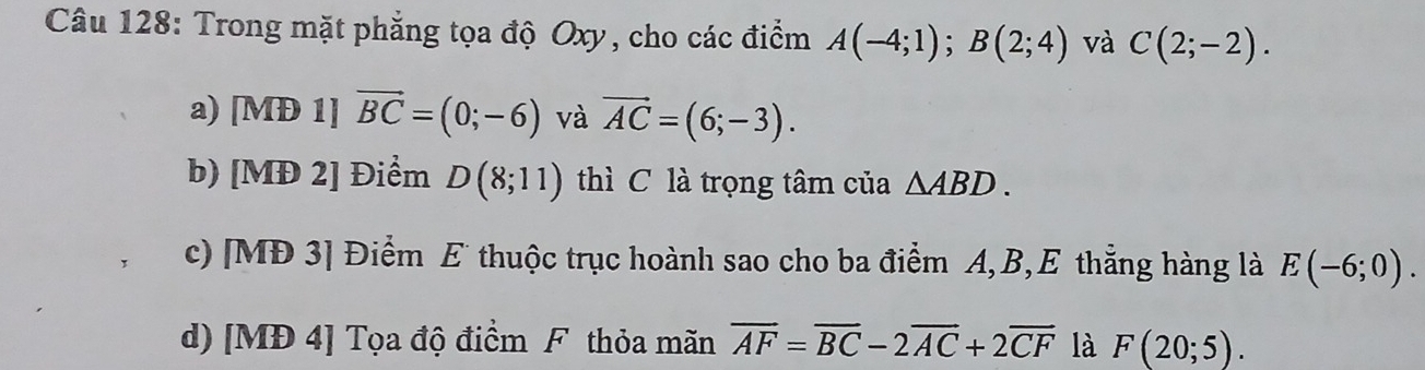 Trong mặt phẳng tọa độ Oxy, cho các điểm A(-4;1); B(2;4) và C(2;-2).
a) [MĐ 1] vector BC=(0;-6) và vector AC=(6;-3).
b) [MĐ 2] Điểm D(8;11) thì C là trọng tâm của △ ABD.
c) [MĐ 3] Điểm E thuộc trục hoành sao cho ba điểm A, B, E thẳng hàng là E(-6;0).
d) [MĐ 4] Tọa độ điểm F thỏa mãn overline AF=overline BC-2overline AC+2overline CF là F(20;5).