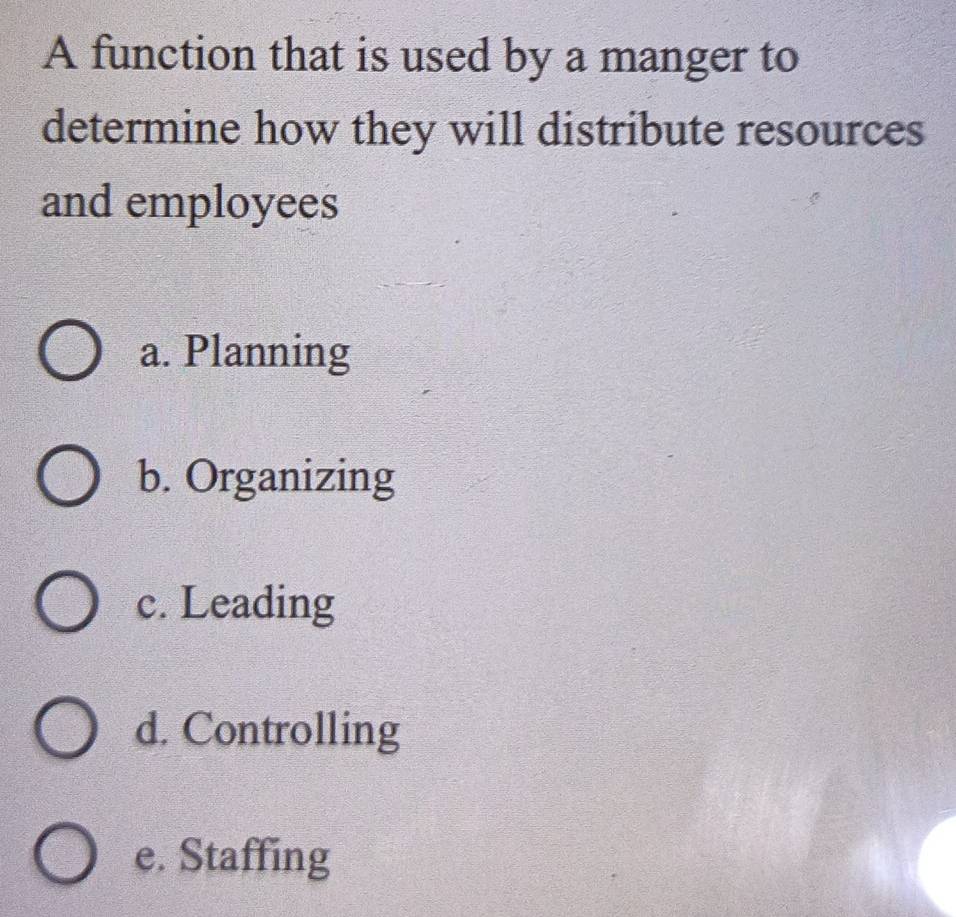 A function that is used by a manger to
determine how they will distribute resources
and employees
a. Planning
b. Organizing
c. Leading
d. Controlling
e. Staffing