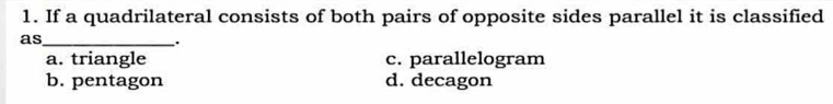 If a quadrilateral consists of both pairs of opposite sides parallel it is classified
as_
.
a. triangle c. parallelogram
b. pentagon d. decagon