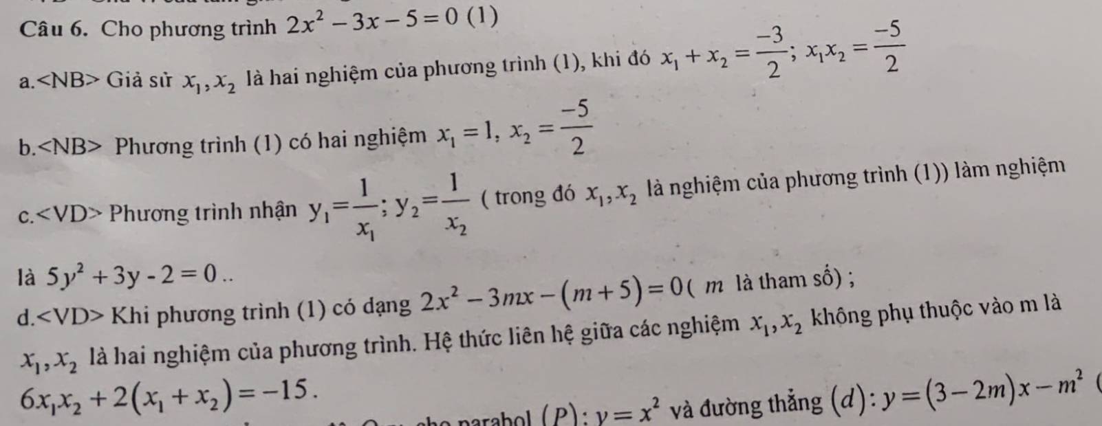 Cho phương trình 2x^2-3x-5=0 (1)
a. ∠ NB> Giả sử x_1, x_2 là hai nghiệm của phương trình (1), khi đó x_1+x_2= (-3)/2 ; x_1x_2= (-5)/2 
b. ∠ NB> Phương trình (1) có hai nghiệm x_1=1, x_2= (-5)/2 
C. Phương trình nhận y_1=frac 1x_1; y_2=frac 1x_2 ( trong đó x_1, x_2 là nghiệm của phương trình (1)) làm nghiệm
là 5y^2+3y-2=0.. 
d. ∠ VD>Khi phương trình (1) có dạng 2x^2-3mx-(m+5)=0 ( m là tham số) ;
x_1, x_2 là hai nghiệm của phương trình. Hệ thức liên hệ giữa các nghiệm x_1, x_2 không phụ thuộc vào m là
6x_1x_2+2(x_1+x_2)=-15.
y=x^2 và đường thẳng (d): y=(3-2m)x-m^2