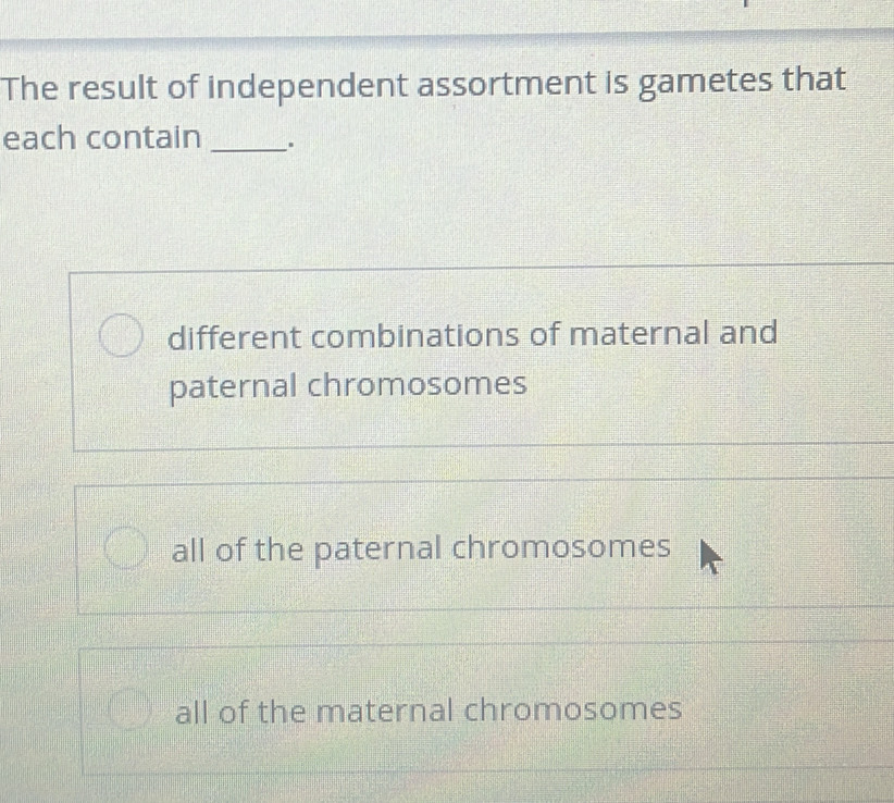 The result of independent assortment is gametes that
each contain _.
different combinations of maternal and
paternal chromosomes
all of the paternal chromosomes
all of the maternal chromosomes