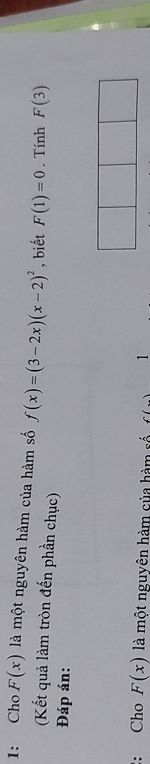 1: Cho F(x) là một nguyên hàm của hàm số f(x)=(3-2x)(x-2)^2 , biết F(1)=0. Tính F(3)
(Kết quả làm tròn đến phần chục) 
Đáp án: 
: Cho F(x) là một nguyên hàm của hàm số C() 1