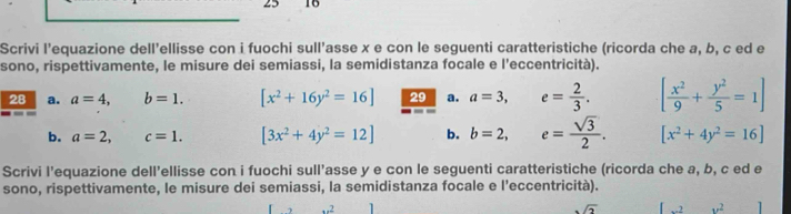 25 16 
Scrivi l’equazione dell'ellisse con i fuochi sull’asse x e con le seguenti caratteristiche (ricorda che a, b, c ed e 
sono, rispettivamente, le misure dei semiassi, la semidistanza focale e l'eccentricità). 
28 a. a=4, b=1. [x^2+16y^2=16] 29 a. a=3, e= 2/3 . [ x^2/9 + y^2/5 =1]
b. a=2, c=1. [3x^2+4y^2=12] b. b=2, e= sqrt(3)/2 . [x^2+4y^2=16]
Scrivi l’equazione dell’ellisse con i fuochi sull’asse y e con le seguenti caratteristiche (ricorda che a, b, c ed e 
sono, rispettivamente, le misure dei semiassi, la semidistanza focale e l'eccentricità). 
.2
sqrt(2).2 v^2 1