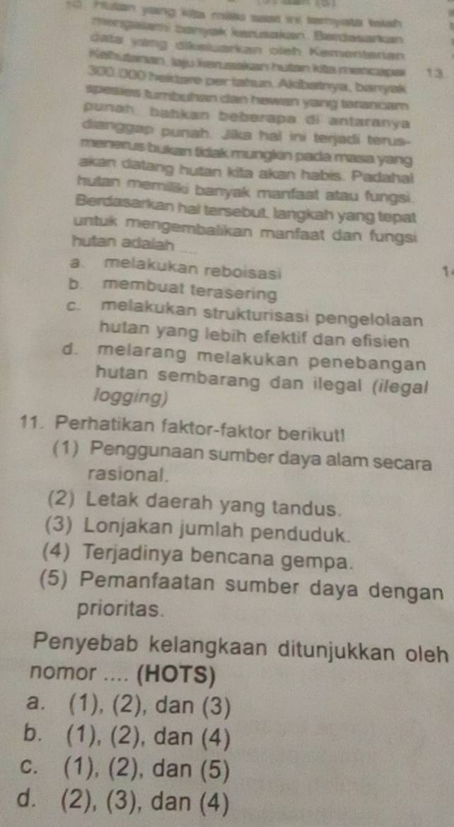 Hutan yaing kit milk saat ine seenysta toksh
mengaiam banyak karusakan. Bardasarkan
data yang dikeluarkan oleh Kementanan
Kelhutanan , laju iersakan hutan kits mencape 13
300.000 heisare per tahun. Albatnya, banyak
spasies tumbuhan dan hewan yang tarancam 
punah bahkan beberapa di antaranya 
dianggap punah. Jika hal ini terjadi terus-
menerus bukan tidak mungkin pada masa yang 
akan datang hutan kita akan habis. Padahal
hutan memiliki banyak manfaat atau fungsi.
Berdasarkan hal tersebut. langkah yang tepat
untuk mengembalikan manfaat dan fungsi
hutan adalah
a. melakukan reboisasi
1
b. membuat terasering
c. melakukan strukturisasi pengelolaan
hutan yang lebih efektif dan efisien
d. melarang melakukan penebangan
hutan sembarang dan ilegal (ilegal
logging)
11. Perhatikan faktor-faktor berikut!
(1) Penggunaan sumber daya alam secara
rasional.
(2) Letak daerah yang tandus.
(3) Lonjakan jumlah penduduk.
(4) Terjadinya bencana gempa.
(5) Pemanfaatan sumber daya dengan
prioritas.
Penyebab kelangkaan ditunjukkan oleh
nomor .... (HOTS)
a. (1), (2) , dan (3)
b. (1), (2), , dan (4)
c. (1), (2), ), dan (5)
d. (2), (3), , dan (4)