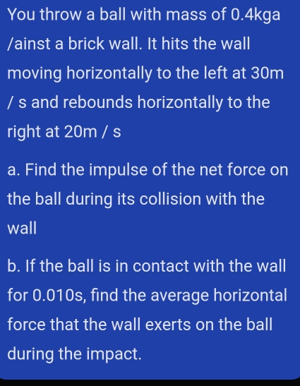 You throw a ball with mass of 0.4kga
/ainst a brick wall. It hits the wall 
moving horizontally to the left at 30m
/ s and rebounds horizontally to the 
right at 20m / s
a. Find the impulse of the net force on 
the ball during its collision with the 
wall 
b. If the ball is in contact with the wall 
for 0.010s, find the average horizontal 
force that the wall exerts on the ball 
during the impact.