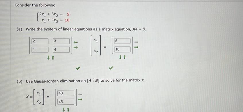 Consider the following.
beginarrayl 2x_1+3x_2=5 x_1+4x_2=10endarray.
(a) Write the system of linear equations as a matrix equation, AX=B.
beginbmatrix 2&3 1&4endbmatrix beginarrayr to  to endarray beginarrayr to endarray beginbmatrix x_1 x_2endbmatrix =beginbmatrix beginarrayr 5 frac 10endarray endbmatrix =
(b) Use Gauss-Jordan elimination on [A:B] to solve for the matrix X.
X=beginbmatrix x_1 x_2endbmatrix =beginbmatrix beginarrayr 40 45endarray endbmatrix Rightarrow