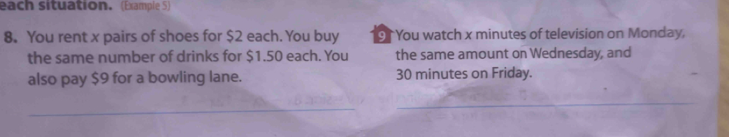 each situation. (Example 5) 
8. You rent x pairs of shoes for $2 each. You buy 9 You watch x minutes of television on Monday, 
the same number of drinks for $1.50 each. You the same amount on Wednesday, and 
also pay $9 for a bowling lane. 30 minutes on Friday. 
_ 
_