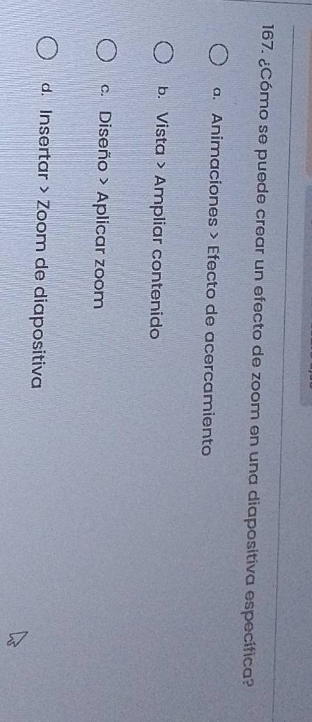 ¿Cómo se puede crear un efecto de zoom en una diapositiva específica?
a. Animaciones > Efecto de acercamiento
b. Vista > Ampliar contenido
c. Diseño > Aplicar zoom
d. Insertar > Zoom de diapositiva