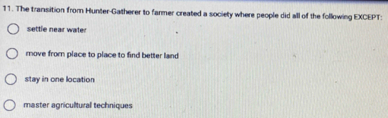 The transition from Hunter-Gatherer to farmer created a society where people did all of the following EXCEPT:
settle near water
move from place to place to find better land
stay in one location
master agricultural techniques