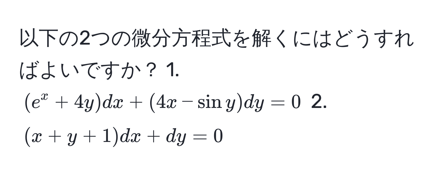 以下の2つの微分方程式を解くにはどうすればよいですか？ 1. $(e^x + 4y)dx + (4x - sin y)dy = 0$ 2. $(x + y + 1)dx + dy = 0$