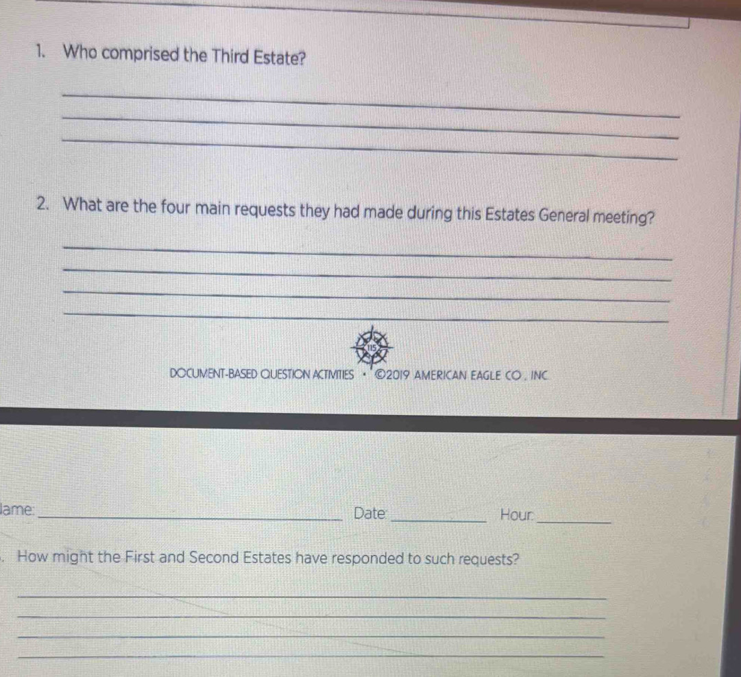 Who comprised the Third Estate? 
_ 
_ 
_ 
2. What are the four main requests they had made during this Estates General meeting? 
_ 
_ 
_ 
_ 
DOCUMENT-BASED QUESTION ACTMITIES · ©2019 AMERICAN EAGLE CO , INC 
lame:_ Date _Hour_ 
. How might the First and Second Estates have responded to such requests? 
_ 
_ 
_ 
_