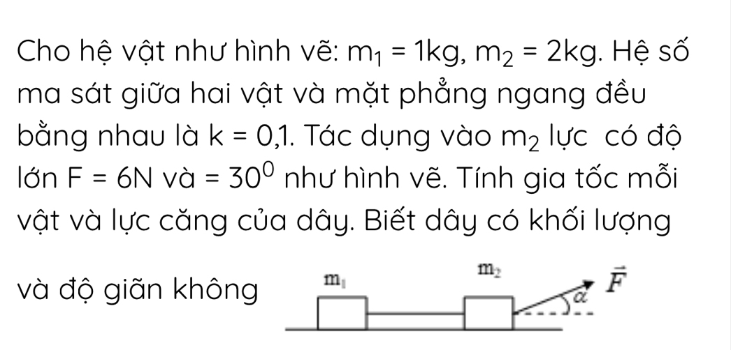 Cho hệ vật như hình vẽ: m_1=1kg,m_2=2kg. Hệ số
ma sát giữa hai vật và mặt phẳng ngang đều
bằng nhau là k=0,1.  Tác dụng vào m_2 lực có độ
lớn F=6Nva=30^0 như hình vẽ. Tính gia tốc mỗi
vật và lực căng của dây. Biết dây có khối lượng
và độ giãn không