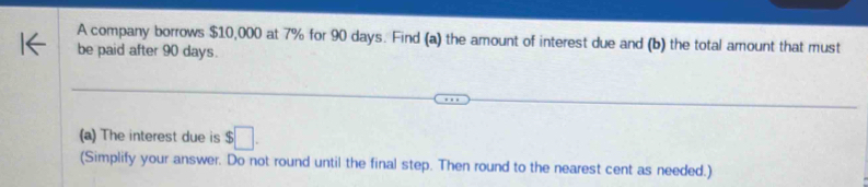 A company borrows $10,000 at 7% for 90 days. Find (a) the amount of interest due and (b) the total amount that must 
be paid after 90 days. 
(a) The interest due is $□. 
(Simplify your answer. Do not round until the final step. Then round to the nearest cent as needed.)