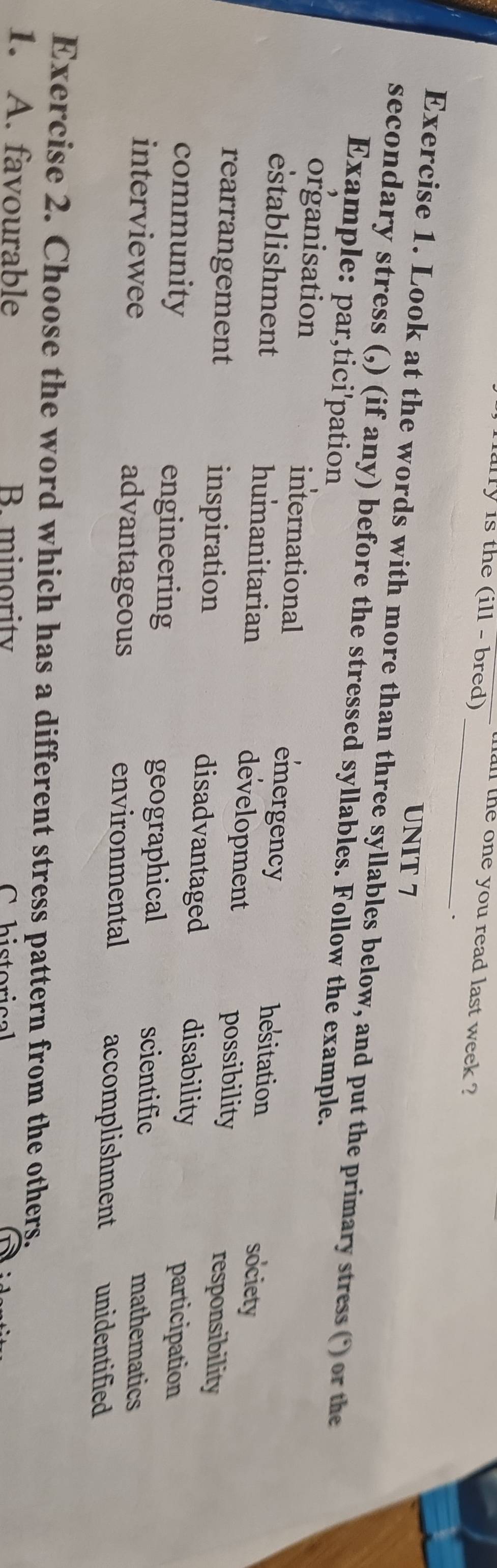 fally is the (ill - bred) 
all the one you read last week ?
_
UNIT 7
Exercise 1. Look at the words with more than three syllables below, and put the primary stress (*) or the
secondary stress (,) (if any) before the stressed syllables. Follow the example.
Example: par,tici'pation
organisation international emergency hesitation society
establishment humanitarian development
possibility responsibility
rearrangement inspiration disadvantaged disability
participation
community engineering scientific
geographical
mathematics
interviewee advantageous environmental accomplishment unidentified
Exercise 2. Choose the word which has a different stress pattern from the others.
1. A. favourable B. minority