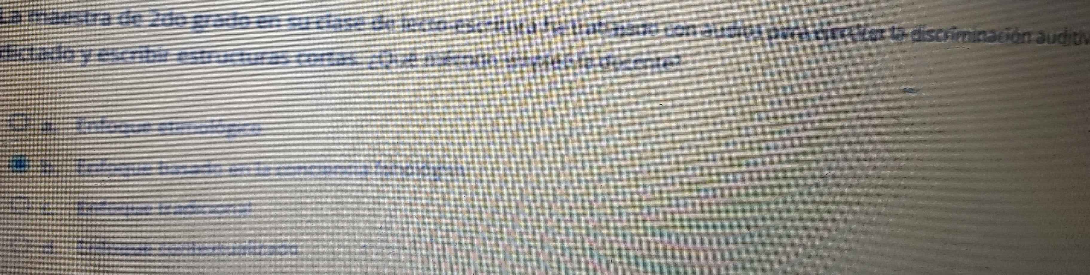 La maestra de 2do grado en su clase de lecto-escritura ha trabajado con audios para ejercitar la discriminación auditivó
dictado y escribir estructuras cortas. ¿Qué método empleó la docente?
O Enfoque etimológico
b. Enfoque basado en la conciencia fonológica
c Enfoque tradicional
I 8 Enfoque contextuakrado