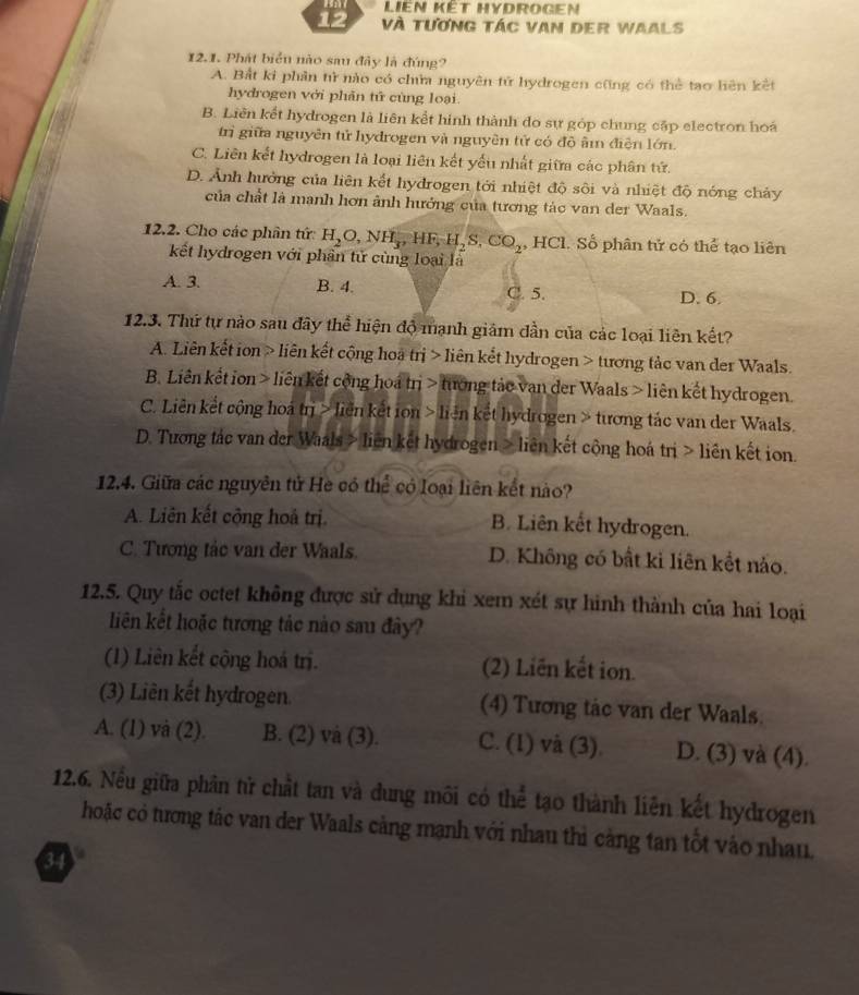 LiEn Kết HYDROGen
12 Và tương tác van der Waals
12.1. Phát biển nào sau đây là đúng?
A. Bắt ki phân tử nào có chửa nguyên tử hydrogen cũng có thể tạo hiên kết
hydrogen với phản tử cùng loại.
B. Liên kết hydrogen là liên kết hình thành đo sự góp chung cập electron hoá
trì giữa nguyên tử hydrogen và nguyên tử có đô âm điện lớn.
C. Liên kết hydrogen là loại liên kết yếu nhất giữa các phân tứ.
D. Ảnh hưởng của liên kết hydrogen tới nhiệt độ sôi và nhiệt độ nóng chảy
của chất là manh hơn ảnh hướng của tương tác van der Waals.
12.2. Cho các phần tứ: H_2O,NH_3,HF,H_2S,CO_2 , HCl. Số phân tử có thể tạo liên
kết hydrogen với phần tử cùng loại là
A. 3. B. 4. C. 5. D. 6.
12.3. Thứ tự nào sau đây thể hiện độ mạnh giảm dần của các loại liên kết?
A. Liên kết ion > liên kết cộng hoà trị > liên kết hydrogen > tương tảc van der Waals.
B. Liên kết ion > liên kết cộng hoá trị > tướng tảc van der Waals > liên kết hydrogen.
C. Liên kết cộng hoá trị > liên kết ion > liên kết hydrogen > tương tác van der Waals.
D. Tương tác van der Waals > liên kết hydrogen > liên kết công hoá trị > liên kết ion.
12.4. Giữa các nguyên tử He có thể có loại liên kết nào?
A. Liên kết cộng hoả trị. B. Liên kết hydrogen.
C. Tương tác van der Waals. D. Không có bất ki liên kết nào.
12.5. Quy tắc octet không được sử dụng khi xem xét sự hình thành của hai loại
liên kết hoặc tương tác nào sau đây?
(1) Liên kết cộng hoá trị. (2) Liên kết ion.
(3) Liên kết hydrogen. (4) Tương tác van der Waals.
A. (1) và (2). B. (2) và (3). C. (1) và (3). D. (3) và (4).
12.6. Nều giữa phân tử chất tan và dung môi có thể tạo thành liên kết hydrogen
hoặc có tương tác van der Waals cảng mạnh với nhau thì cảng tan tốt vào nhau.
34
