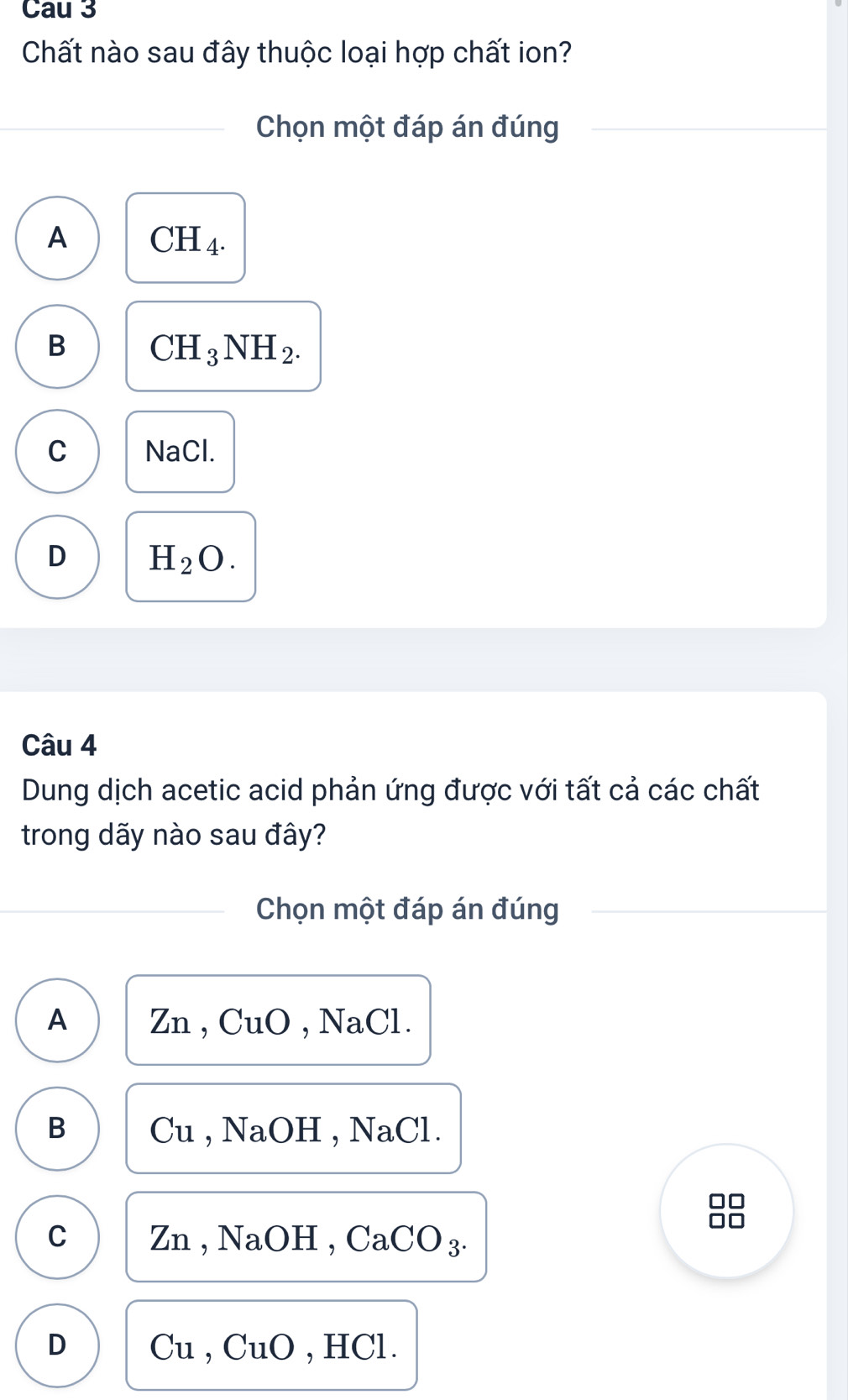 Cau 3
Chất nào sau đây thuộc loại hợp chất ion?
Chọn một đáp án đúng
A CH_4.
B CH_3NH_2.
C NaCl.
D H_2O. 
Câu 4
Dung dịch acetic acid phản ứng được với tất cả các chất
trong dãy nào sau đây?
Chọn một đáp án đúng
A Zn, CuO, NaCl.
B Cu , NaOH , NaCl.
□□
C Zn , NaOH , CaCO_3
D Cu, CuO , HCl.