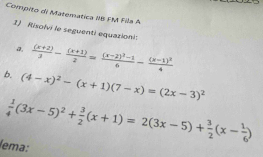 Compito di Matematica IIB FM Fila A
1) Risolvi le seguenti equazioni:
a.  ((x+2))/3 - ((x+1))/2 =frac (x-2)^2-16-frac (x-1)^24
b. (4-x)^2-(x+1)(7-x)=(2x-3)^2
 1/4 (3x-5)^2+ 3/2 (x+1)=2(3x-5)+ 3/2 (x- 1/6 )
lema: