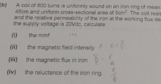 A coil of 800 turns is uniformly wound on an iron ring of mean
45cm and uniform cross-sectional area of 5cm^2. The coil resis 
and the relative permeability of the iron at the working flux de 
the supply voltage is 20Vdc, calculate: 
(i) the mmf
(ii) the magnetic field intensity 
(iii) the magnetic flux in iron 
(iv) the reluctance of the iron ring.