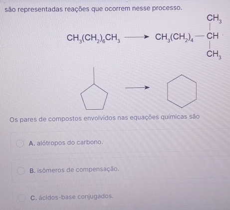 são representadas reações que ocorrem nesse processo.
CH_3(CH_3)_2OH_3to CH_3(CH_3)_4-CH_3
Os pares de compostos envolvidos nas equações químicas são
A. alótropos do carbono.
B. isômeros de compensação.
C. ácidos-base conjugados.