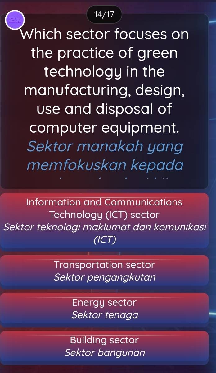 14/17
Which sector focuses on
the practice of green
technology in the
manufacturing, design,
use and disposal of
computer equipment.
Sektor manakah yang
memfokuskan kepada
Information and Communications
Technology (ICT) sector
Sektor teknologi maklumat dan komunikasi
(ICT)
Transportation sector
Sektor pengangkutan
Energy sector
Sektor tenaga
Building sector
Sektor bangunan