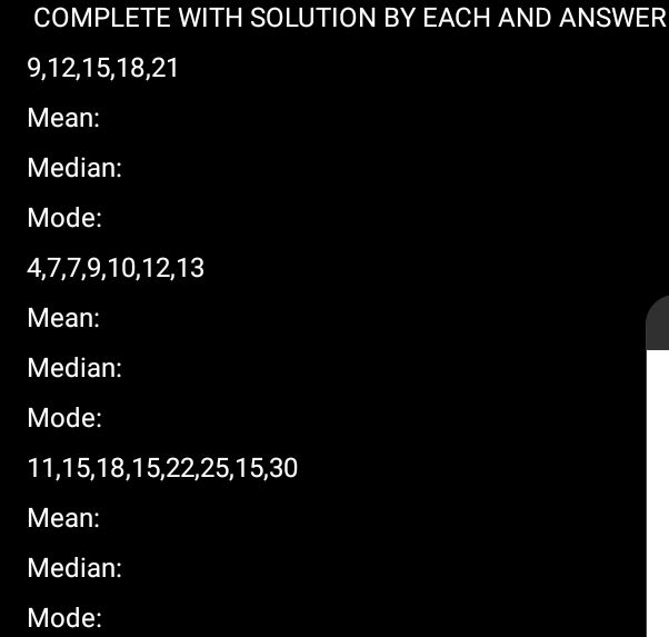 COMPLETE WITH SOLUTION BY EACH AND ANSWER
9, 12, 15, 18, 21
Mean: 
Median: 
Mode:
4, 7, 7, 9, 10, 12, 13
Mean: 
Median: 
Mode:
11, 15, 18, 15, 22, 25, 15, 30
Mean: 
Median: 
Mode: