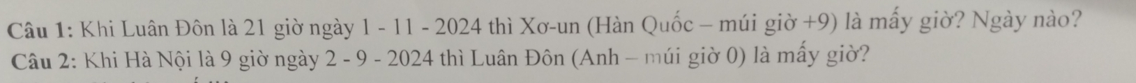 Khi Luân Đôn là 21 giờ ngày 1 - 11 - 2024 thì Xơ-un (Hàn Quốc - múi giờ +9) là mấy giờ? Ngày nào? 
Câu 2: Khi Hà Nội là 9 giờ ngày 2 - 9 - 2024 thì Luân Đôn (Anh - múi giờ 0) là mấy giờ?
