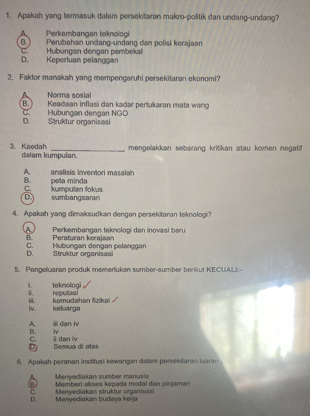 Apakah yang termasuk dalam persekitaran makro-politik dan undang-undang?
Perkembangan teknologi
B. Perubahan undang-undang dan polisi kerajaan
C. Hubungan dengan pembekal
D. Keperluan pelanggan
2. Faktor manakah yang mempengaruhi persekitaran ekonomi?
A Norma sosial
B. ) Keadaan inflasi dan kadar pertukaran mata wang
C. Hubungan dengan NGO
D. Struktur organisasi
3. Kaedah _mengelakkan sebarang kritikan atau komen negatif
dalam kumpulan.
A. analisis inventori masalah
B. peta minda
C. kumpulan fokus
D. sumbangsaran
4. Apakah yang dimaksudkan dengan persekitaran teknologi?
A. Perkembangan teknologi dan inovasi baru
B. Peraturan kerajaan
C. Hubungan dengan pelanggan
D. Struktur organisasi
5. Pengeluaran produk memerlukan sumber-sumber berikut KECUALI:-
i. teknologi
ⅱ. reputasi
ⅲ. kemudahan fizikal
iv. keluarga
A. ⅲdan iv
B. iv
C. ⅱdan iv
D Semua di atas
6. Apakah peranan institusi kewangan dalam persekitaran luaran
A Menyediakan sumber manusia
B Memberi akses kepada modal dan pinjaman
C. Menyediakan struktur organisasi
D. Menyediakan budaya kerja