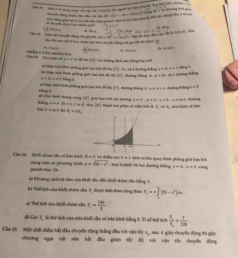 Một ô tô đang chạy với vận tốc 15(m/s) thì người lái hãm phanh. Sau khi hầm phanh, ô u
chuyển động chậm dân đều với vận tốc v(t)=-5t+15(m/s) trong đó t là khoảng thời gian
tính bằng giây kế từ lúc bắt đầu hãm phanh. Hỏi từ lúc hãm phanh đến khi dừng hằn, ộ tô còn
di chuyển được bao nhiêu mét?
D. 90 m .
A, 22,5 m . B. 45 m .
Câu 12. Một vật chuyến động với gia tốc a(t)=3t^2+t(m/s^2) 0. Vận tốc ban đầu của vật là 2(m/s). Hỏi
vận tốc của vật là bao nhiều sau khi chuyển động với gia tốc đó được 2s.
A. 8 m/s . (B.)12m/s . C. 16 m/s .
D. 10 m/s .
pHầN 2. CÂU ĐÚNG SAI.
Câu 13. Cho hàm số y=e^x có đồ thị (C). Các khẳng định sau đúng hay sai?
a) Diện tích hình phẳng giới hạn bởi đồ thị (C), Ox và 2 đường thẳng x=0,x=1 bằng 1.
b) Diện tích hình phẳng giới hạn bởi đồ thị (C), đường thẳng △ :y=2x và 2 đường thẳng
x=0,x=1 bằng 3.
c) Diện tích hình phẳng giới hạn bởi đồ thị (C), đường thẳng d:y=x+1 , đường thẳng x=2
bằng 4.
d) Cho hình thang cong (H) giới hạn bởi các đường y=e^x,y=0,x=0,x=ln 4. Đường
thẳng x=k(0 chia (H) thành hai phần có diện tích là S_1 và S_2 như hình vẽ bên.
Khi k=ln 3 thì S_1=2S_2.
Câu 14. Khối chóm cầu có bán kính R=5 và chiều cao h=1 sinh ra khi quay hình phẳng giới hạn bởi
cung tròn có phương trình y=sqrt(25-x^2) , trục hoành và hai đường thẳng x=4,x=5 xung
quanh trục Ox .
a) Khoảng cách từ tâm của khối cầu đến khối chỏm cầu bằng 3 .
b) Thể tích của khối chỏm cầu V_1 được tính theo công thức V_1=π ∈tlimits _4^(5(25-x^2))dx.
c) Thể tích của khối chỏm cầu V_1= 14π /3 .
d) Gọi V_2 là thể tích của nửa khối cầu có bán kính bằng 5. Ti số thể tích frac V_1V_2= 7/125 .
Câu 15. Một chất điểm bắt đầu chuyển động thẳng đều với vận tốc v_0 ) sau 4 giây chuyển động thì gặp
chướng ngại vật nên bắt đầu giảm tốc độ với vận tốc chuyển động