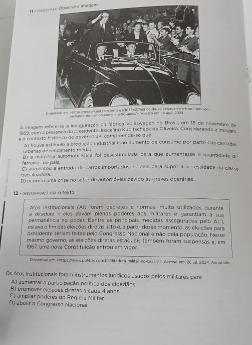 11 -ee a imagem.
-
berarda-do-campo-complet
A imagem refere-se à inauguração da fábrica Volkswagen no Brasil, em 18 de novembro de
1959, com a presença do presidente Juscelino Kubitscheck de Oliveira. Considerando a imagem
e o contexto histórico do governo JK, compreende-se que
A) houve estímulo à produção industrial e ao aumento de consumo por parte das camadas
urbanas de rendimento médio.
B) a indústria automobilística foi desestimulada para que aumentasse a quantidade de
ferrovias no país.
C) aumentou a entrada de carros importados no país para suprir a necessidade da classe
trabalhadora.
D) ocorreu uma crise no setor de automóveis devido às greves operárias.
12 - (H93|31R24) Leia o texto.
Atos Institucionais (AI) foram decretos e normas, muito utilizados durante
a ditadura - eles davam plenos poderes aos militares e garantiam a sua
permanência no poder. Dentre as principais medidas asseguradas pelo Al 1,
estava o fim das eleições diretas, isto é, a partir desse momento, as eleições para
presidente seriam feitas pelo Congresso Nacional e não pela população. Nesse
mesmo governo, as eleições diretas estaduais também foram suspensas e, em
1967, uma nova Constituição entrou em vigor.
Disponivel em:. Acesso em; 26 jul. 2024. Adaptado.
Os Atos Institucionais foram instrumentos jurídicos usados pelos militares para
A) aumentar a participação política dos cidadãos.
B) promover eleições diretas a cada 4 anos.
C) ampliar poderes do Regime Militar.
D) abolir o Congresso Nacional.