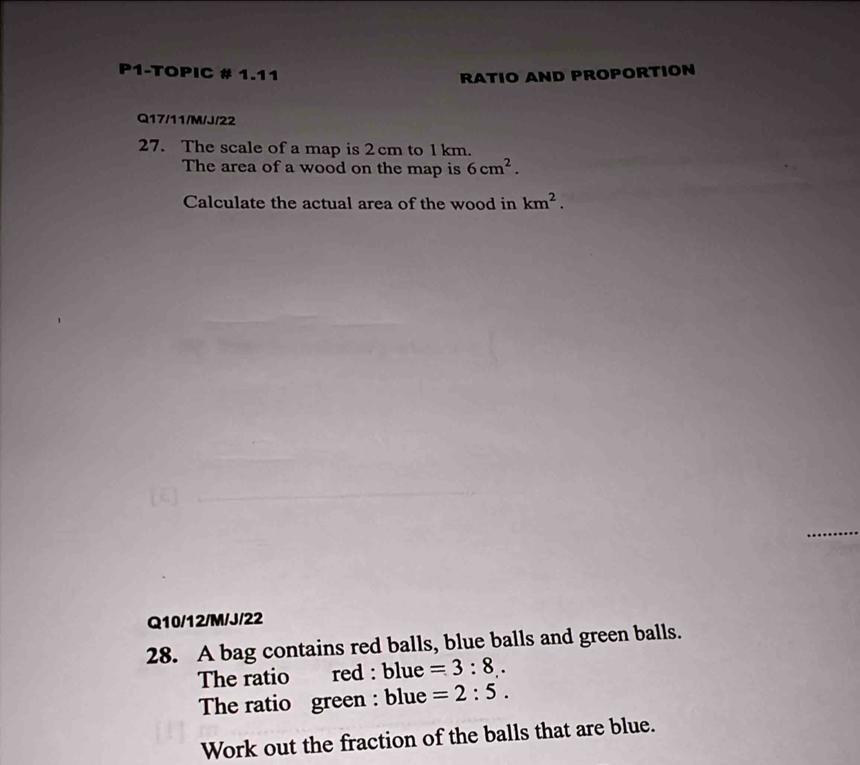 P1-TOPIC # 1.11 RATIO AND PROPORTION 
Q17/11/M/J/22 
27. The scale of a map is 2 cm to 1 km. 
The area of a wood on the map is 6cm^2. 
Calculate the actual area of the wood in km^2. 
Q10/12/M/J/22 
28. A bag contains red balls, blue balls and green balls. 
The ratio red : blue =3:8. 
The ratio green : blue =2:5. 
Work out the fraction of the balls that are blue.