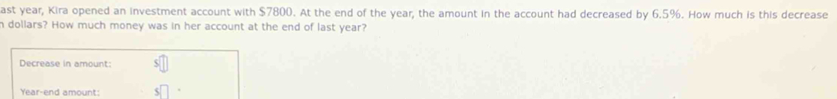 ast year, Kira opened an investment account with $7800. At the end of the year, the amount in the account had decreased by 6.5%. How much is this decrease 
h dollars? How much money was in her account at the end of last year? 
Decrease in amount:
Year -end amount: