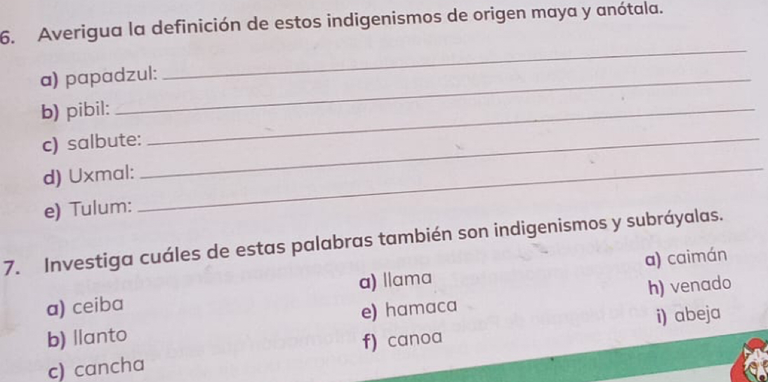 Averigua la definición de estos indigenismos de origen maya y anótala.
a) papadzul:
_
b) pibil:_
c) salbute:_
d) Uxmal:
e) Tulum:
_
7. Investiga cuáles de estas palabras también son indigenismos y subráyalas.
a) ceiba a) llama a) caimán
b) llanto e) hamaca h) venado
i) abeja
c) cancha f) canoa