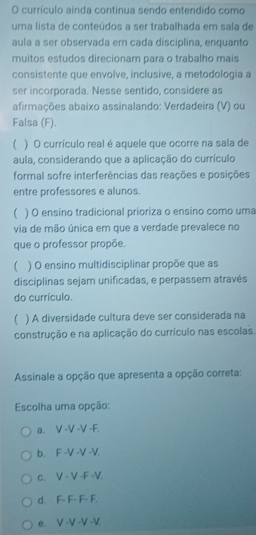 currículo ainda continua sendo entendido como
uma lista de conteúdos a ser trabalhada em sala de
aula a ser observada em cada disciplina, enquanto
muitos estudos direcionam para o trabalho mais
consistente que envolve, inclusive, a metodologia a
ser incorporada. Nesse sentido, considere as
afirmações abaixo assinalando: Verdadeira (V) ou
Falsa (F).
) O currículo real é aquele que ocorre na sala de
aula, considerando que a aplicação do currículo
formal sofre interferências das reações e posições
entre professores e alunos.
 ) O ensino tradicional prioriza o ensino como uma
via de mão única em que a verdade prevalece no
que o professor propõe.
 ) O ensino multidisciplinar propõe que as
disciplinas sejam unificadas, e perpassem através
do currículo.
 ) A diversidade cultura deve ser considerada na
construção e na aplicação do currículo nas escolas.
Assinale a opção que apresenta a opção correta:
Escolha uma opção:
a. V -V -V -F.
b. F -V -V -V.
c. V - V -F -V.
d. F- F- F- F.
e. V -V -V -V.