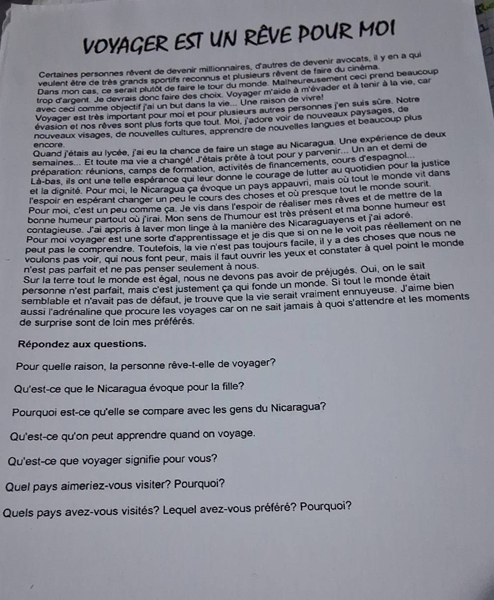 VOVAGER EST UN RÈVE POUR MOI
Certaines personnes rêvent de devenir millionnaires, d'autres de devenir avocats, il y en a qui
veulent être de très grands sportifs reconnus et plusieurs rèvent de faire du cinéma.
Dans mon cas, ce sérait plutôt de faire le tour du monde. Malheureusement ceci prend beaucoup
trop d'argent. Je devrais donc faire des choix. Voyager m'aide à m'évader et à tenir à la vie, car
avec ceci comme objectif j'ai un but dans la vie... Une raison de vivre!
Voyager est très important pour moi et pour plusieurs autres personnes j'en suis sûre. Notre
évasion et nos rêves sont plus forts que tout. Moi, j'adore voir de nouveaux paysages, de
nouveaux visages, de nouvelles cultures, apprendre de nouvelles langues et beaucoup plus
Quand j'étais au lycée, j'ai eu la chance de faire un stage au Nicaragua. Une expérience de deux
encore.
semaines... Et toute ma vie a changé! J'étais prête à tout pour y parvenir... Un an et demi de
rréparation: réunions, camps de formation, activités de financements, cours d'espagnol
Là-bas, ils ont une telle espérance qui leur donne le courage de lutter au quotidien pour la justice
et la dignité. Pour moi, le Nicaragua ça évoque un pays appauvri, mais où tout le monde vit dans
l'espoir en espérant changer un peu le cours des choses et où presque tout le monde sourit
Pour moi. c'est un peu comme ça. Je vis dans l'espoir de réaliser mes rêves et de mettre de la
bonne humeur partout où j'irai. Mon sens de l'humour est très présent et ma bonne humeur est
contagieuse. J'ai appris à laver mon linge à la manière des Nicaraguayens et j'ai adoré
Pour moi voyager est une sorte d'apprentissage et je dis que si on ne le voit pas réellement on ne
peut pas le comprendre. Toutefois, la vie n'est pas toujours facile, il y a des choses que nous ne
voulons pas voir, qui nous font peur, mais il faut ouvrir les yeux et constater à quel point le monde
n'est pas parfait et ne pas penser seulement à nous.
Sur la terre tout le monde est égal, nous ne devons pas avoir de préjugés. Oui, on le sait
personne n'est parfait, mais c'est justement ça qui fonde un monde. Si tout le monde était
semblable et n'avait pas de défaut, je trouve que la vie serait vraiment ennuyeuse. J'aime bien
aussi l'adrénaline que procure les voyages car on ne sait jamais à quoi s'attendre et les moments
de surprise sont de loin mes préférés.
Répondez aux questions.
Pour quelle raison, la personne rêve-t-elle de voyager?
Qu'est-ce que le Nicaragua évoque pour la fille?
Pourquoi est-ce qu'elle se compare avec les gens du Nicaragua?
Qu'est-ce qu'on peut apprendre quand on voyage.
Qu'est-ce que voyager signifie pour vous?
Quel pays aimeriez-vous visiter? Pourquoi?
Quels pays avez-vous visités? Lequel avez-vous préféré? Pourquoi?