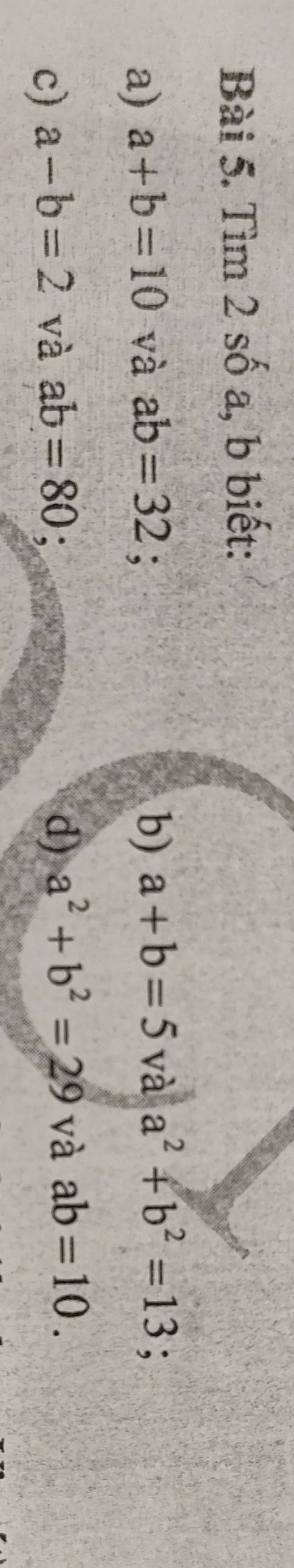 Tìm 2 số a, b biết: 
a) a+b=10 và ab=32; b) a+b=5 và a^2+b^2=13 : 
c) a-b=2 và ab=80 d) a^2+b^2=29 và ab=10.