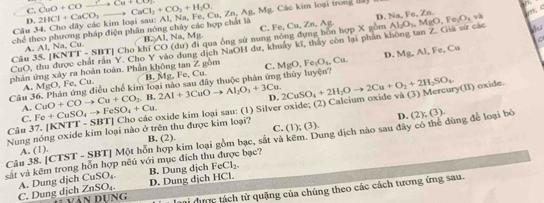 C. CuO+COxrightarrow Cu+CO_2.
m, c
Câu 34. Cho dãy các kim loại sau: Al, Na, Fe, 2HCl+CaCO_3to CaCl_2+CO_2+H_2O. Cu,Zn,Ag,Mg C Các kim loại trong đây
   
D.
B.)Al,Na,Mg , , Ag. D. Na, Fe, Zn. và
Au
chế theo phương pháp điện phân nóng chây các hợp chất là
A. Al, Na, Cu. C. Fe, Cu, Zn,
ng dịch NaOH dư, khuẩy kĩ, thấy còn lại phần không tan Z. Giá sử các Al_2O_3,MgO,Fe_3O_4
C
Câu 35. [1 [KNTT-SBT]ChokhiCO(du) ) đi qua ống sứ nung nóng đựng hỗn hợp X gồm
CuO, thu C. MgO,Fe_3O_4,Cu. D. Mg,Al,Fe , Cu
phản ứng xảy ra hoàn toàn. Phần không tan Z gồm
A. MgO, Fe, Cu. B. Mg, Fe, Cu.
Câu 36. Phản ứng điều chế kim loại nào sau đây thuộc phản ứng thủy luyện?
A. CuO+COto Cu+CO_2. B. 2Al+3CuOto Al_2O_3+3Cu. D.
Câu 37. [KNTT -SBT] | Cho các oxide kim loại sau: (1) Silver oxide; (2) Calcium oxide và (3) Mercury(II) oxide. 2CuSO_4+2H_2Oto 2Cu+O_2+2H_2SO_4.
C. Fe+CuSO_4to FeSO_4+Cu.
D. (2); (3).
Nung nóng oxide kim loại nào ở trên thu được kim loại?
A. (1). C. (1); (3).
Câu 38. [CTST - SBT] Một hỗn hợp kim loại gồm bạc, sắt và kẽm. Dung dịch nào sau đây có thể dùng để loại bỏ B. (2).
sắt và kẽm trong hỗn hợp nêú với mục đích thu được bạc?
A. Dung dịch CuSO_4. B. Dung dịch FeCl_2.
C. Dung dịch ZnSO_4. D. Dung dịch HCl.
li được tách từ quặng của chúng theo các cách tương ứng sau.