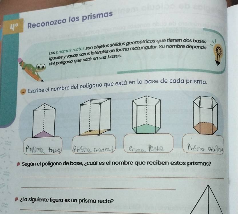 4° Reconozco los prismas 
Los prismas rectos son objetos sólidos geométricos que tienen dos bases 
iguales y varias caras laterales de forma rectangular. Su nombre depende 
del polígono que está en sus bases. 
Escribe el nombre del polígono que está en la base de cada prisma. 
Según el polígono de base, ¿cuál es el nombre que reciben estos prismas? 
_ 
_ 
¿La siguiente figura es un prisma recto? 
_