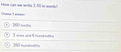 How can we write 2.60 in words?
Choose 1 answer:
260 tenths
2 ones and 6 hundredths
260 hundredths